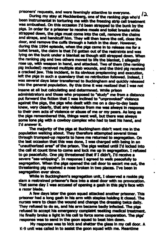 i g f i F i & ; S ‘The majority of the pigs at Buckingham didnt want me in the population walking about. They therefore attempted several times through trumped-up reports to have me retumed to segregation. On the last occasion that this was done, I was charged with being in an “unauthortzed area” of the prison. The pigs weited unti I’d locked into the call at count time to come and lock me up In segregetion. I refused £ go pescefully. One pig threstened that ¥ I didn’t, I’d receive a severe “ass-whipping”. In response I agreed to waik peacefully to segregation. When the pigs opened the ceil door to escort me out, the threstening pig received a nose broken in two places. I’ve been In segregation ever since. ‘While in Buckingham’s segregation unit, 1 observed a rookie pig slam a restrained prisoner’s face into a steel door with no provocation. ‘That same day I wes accused of opening a gash in this pig’s face with & razor blade. A few days later the goon squad attacked anather prisoner. This prisoner had a long gash in his arm with staples holding & closed. The Durses were to dean the wound and change the dressing twice dally. “They refused to do 30, and his arm became badly infected. The pigs refused to accept his emergency complaint seeking medical treatment. He finally broke a light in his cell t force some cooperation. The pigs’ response was to send in the goon squad to beat him down. My response was to kick and shatter the olass in my cel door. A K-9 unit was called In to assist the goon squad with me. Meantime